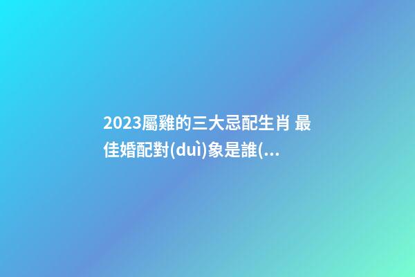2023屬雞的三大忌配生肖 最佳婚配對(duì)象是誰(shuí)